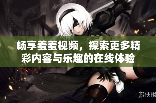 畅享羞羞视频，探索更多精彩内容与乐趣的在线体验