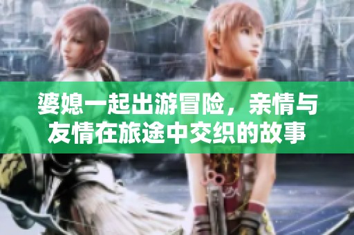 婆媳一起出游冒险，亲情与友情在旅途中交织的故事