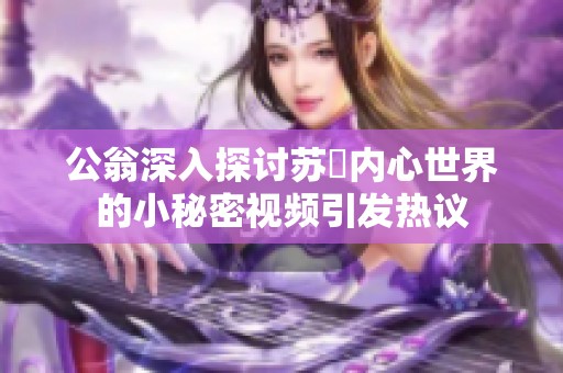 公翁深入探讨苏玥内心世界的小秘密视频引发热议