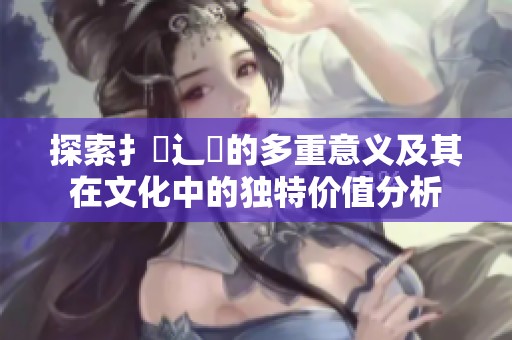 探索扌喿辶畐的多重意义及其在文化中的独特价值分析