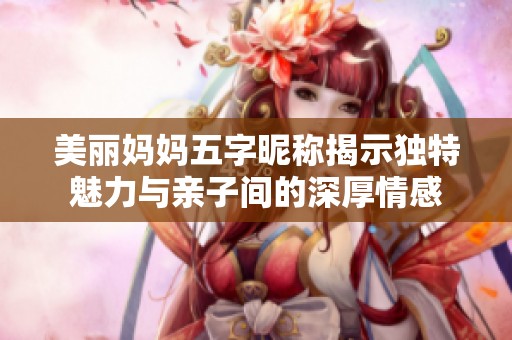 美丽妈妈五字昵称揭示独特魅力与亲子间的深厚情感