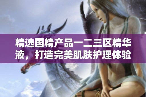 精选国精产品一二三区精华液，打造完美肌肤护理体验