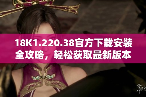 18K1.220.38官方下载安装全攻略，轻松获取最新版本指南