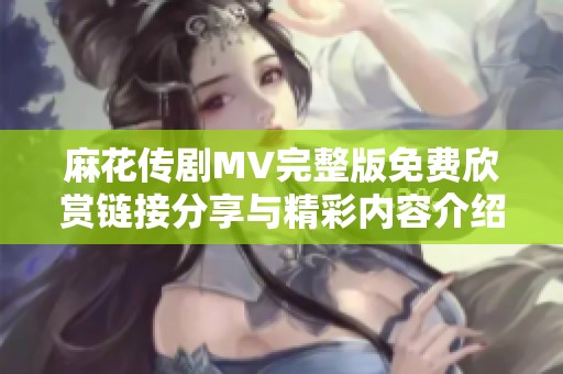 麻花传剧MV完整版免费欣赏链接分享与精彩内容介绍