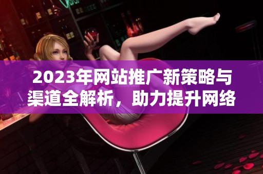 2023年网站推广新策略与渠道全解析，助力提升网络曝光率